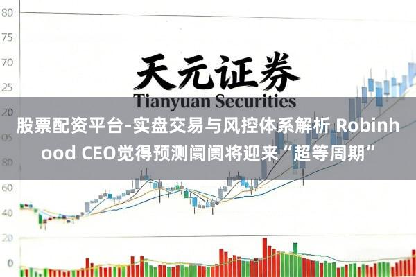 股票配资平台-实盘交易与风控体系解析 Robinhood CEO觉得预测阛阓将迎来“超等周期”