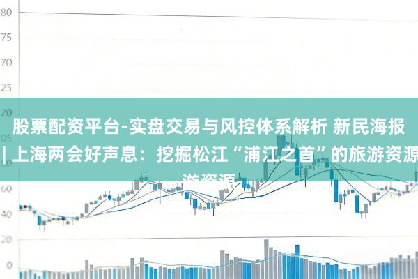 股票配资平台-实盘交易与风控体系解析 新民海报 | 上海两会好声息：挖掘松江“浦江之首”的旅游资源
