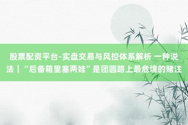 股票配资平台-实盘交易与风控体系解析 一种说法｜“后备箱里塞两娃”是团圆路上最危境的赌注