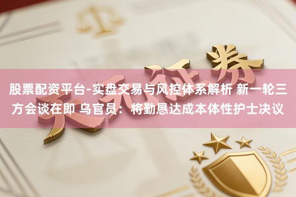 股票配资平台-实盘交易与风控体系解析 新一轮三方会谈在即 乌官员：将勤恳达成本体性护士决议
