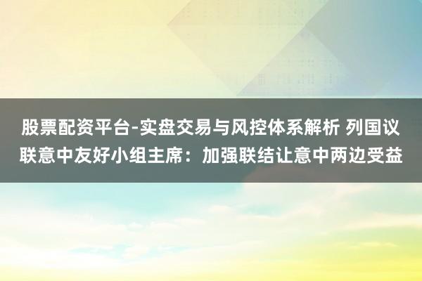 股票配资平台-实盘交易与风控体系解析 列国议联意中友好小组主席：加强联结让意中两边受益