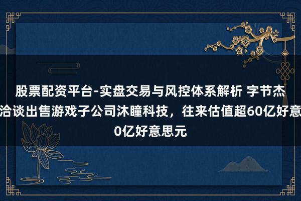 股票配资平台-实盘交易与风控体系解析 字节杰出正洽谈出售游戏子公司沐瞳科技，往来估值超60亿好意思元