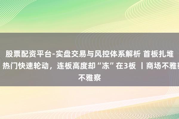 股票配资平台-实盘交易与风控体系解析 首板扎堆，热门快速轮动，连板高度却“冻”在3板 丨商场不雅察