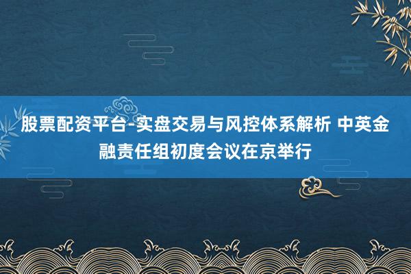 股票配资平台-实盘交易与风控体系解析 中英金融责任组初度会议在京举行