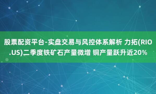 股票配资平台-实盘交易与风控体系解析 力拓(RIO.US)二季度铁矿石产量微增 铜产量跃升近20%