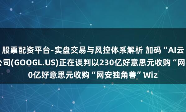 股票配资平台-实盘交易与风控体系解析 加码“AI云”！传谷歌母公司(GOOGL.US)正在谈判以230亿好意思元收购“网安独角兽”Wiz
