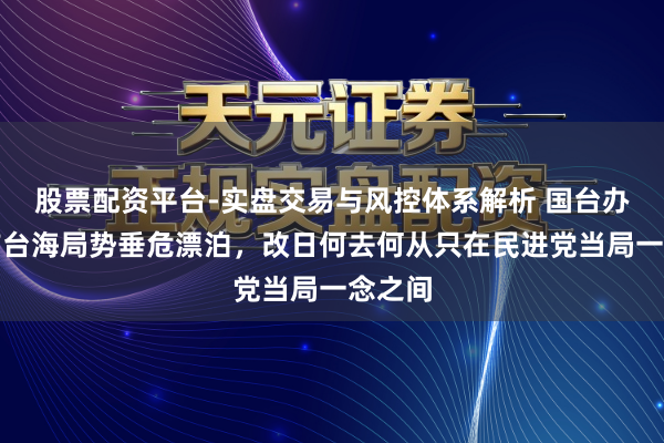 股票配资平台-实盘交易与风控体系解析 国台办：面前台海局势垂危漂泊，改日何去何从只在民进党当局一念之间