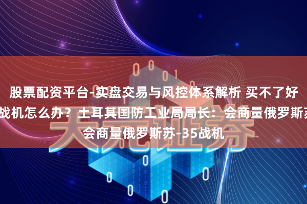 股票配资平台-实盘交易与风控体系解析 买不了好意思F-16战机怎么办？土耳其国防工业局局长：会商量俄罗斯苏-35战机