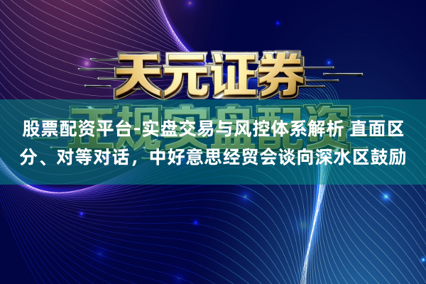 股票配资平台-实盘交易与风控体系解析 直面区分、对等对话，中好意思经贸会谈向深水区鼓励