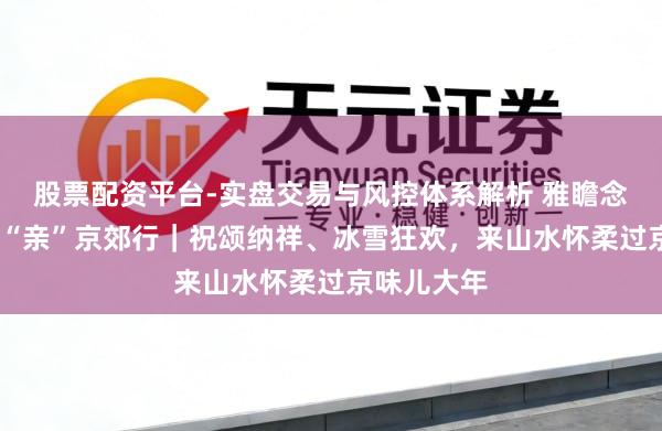 股票配资平台-实盘交易与风控体系解析 雅瞻念过大年·乡“亲”京郊行｜祝颂纳祥、冰雪狂欢，来山水怀柔过京味儿大年