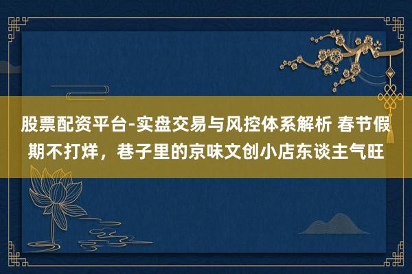 股票配资平台-实盘交易与风控体系解析 春节假期不打烊，巷子里的京味文创小店东谈主气旺