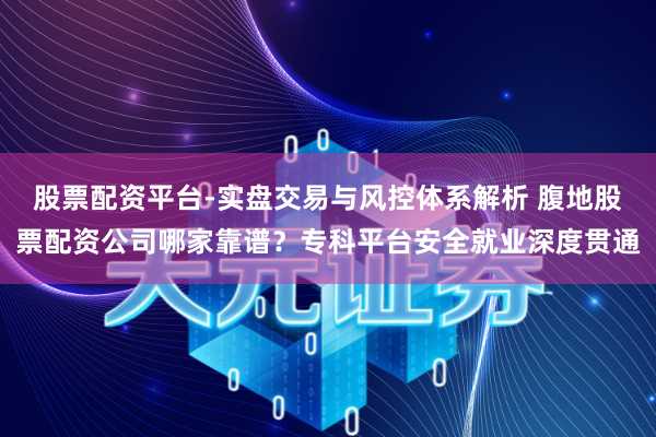 股票配资平台-实盘交易与风控体系解析 腹地股票配资公司哪家靠谱？专科平台安全就业深度贯通
