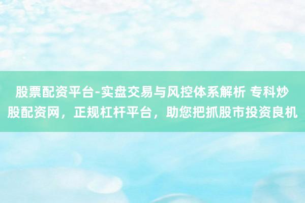 股票配资平台-实盘交易与风控体系解析 专科炒股配资网，正规杠杆平台，助您把抓股市投资良机
