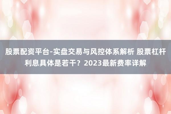 股票配资平台-实盘交易与风控体系解析 股票杠杆利息具体是若干?2023最新费率详解