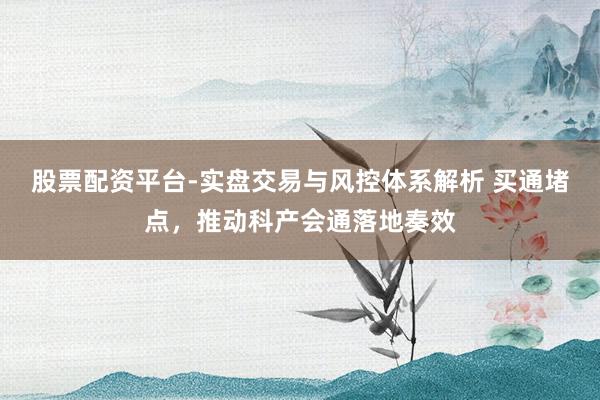 股票配资平台-实盘交易与风控体系解析 买通堵点，推动科产会通落地奏效