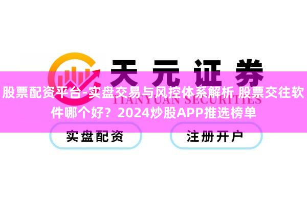 股票配资平台-实盘交易与风控体系解析 股票交往软件哪个好?2024炒股APP推选榜单
