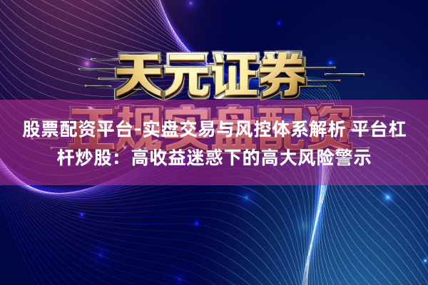 股票配资平台-实盘交易与风控体系解析 平台杠杆炒股:高收益迷惑下的高大风险警示