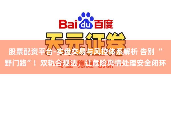 股票配资平台-实盘交易与风控体系解析 告别 “野门路”!双轨合规法,让危险舆情处理安全闭环