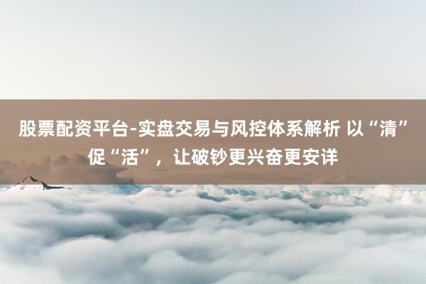 股票配资平台-实盘交易与风控体系解析 以“清”促“活”,让破钞更兴奋更安详