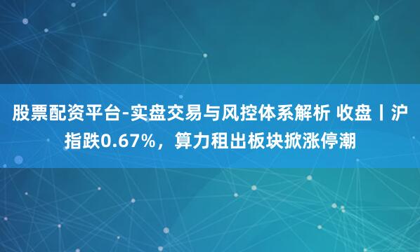 股票配资平台-实盘交易与风控体系解析 收盘丨沪指跌0.67%,算力租出板块掀涨停潮