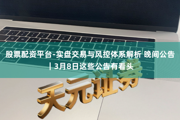 股票配资平台-实盘交易与风控体系解析 晚间公告｜3月8日这些公告有看头