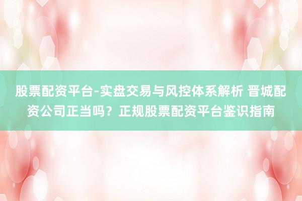 股票配资平台-实盘交易与风控体系解析 晋城配资公司正当吗?正规股票配资平台鉴识指南