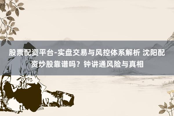 股票配资平台-实盘交易与风控体系解析 沈阳配资炒股靠谱吗？钟讲通风险与真相