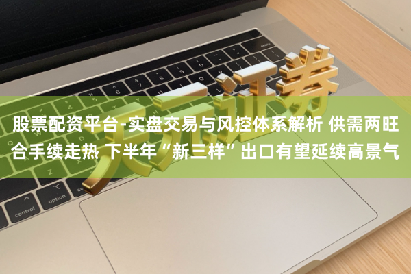 股票配资平台-实盘交易与风控体系解析 供需两旺合手续走热 下半年“新三样”出口有望延续高景气
