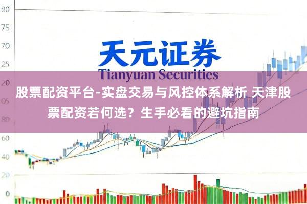 股票配资平台-实盘交易与风控体系解析 天津股票配资若何选？生手必看的避坑指南