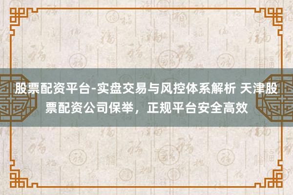 股票配资平台-实盘交易与风控体系解析 天津股票配资公司保举，正规平台安全高效