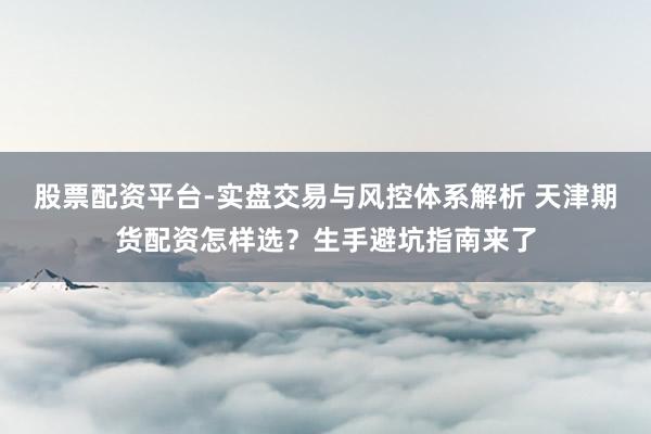 股票配资平台-实盘交易与风控体系解析 天津期货配资怎样选？生手避坑指南来了
