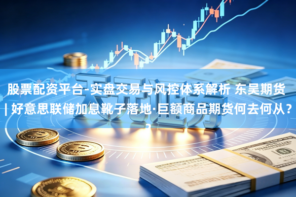 股票配资平台-实盘交易与风控体系解析 东吴期货 | 好意思联储加息靴子落地·巨额商品期货何去何从？