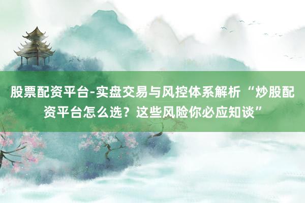 股票配资平台-实盘交易与风控体系解析 “炒股配资平台怎么选？这些风险你必应知谈”
