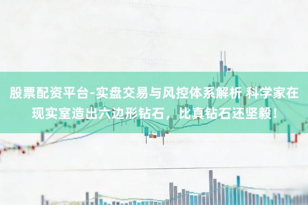 股票配资平台-实盘交易与风控体系解析 科学家在现实室造出六边形钻石，比真钻石还坚毅！