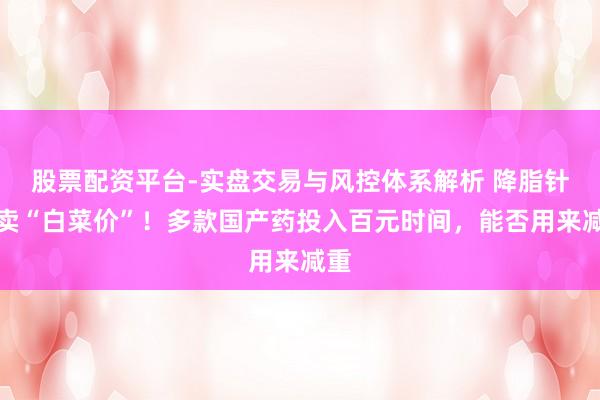 股票配资平台-实盘交易与风控体系解析 降脂针已卖“白菜价”！多款国产药投入百元时间，能否用来减重