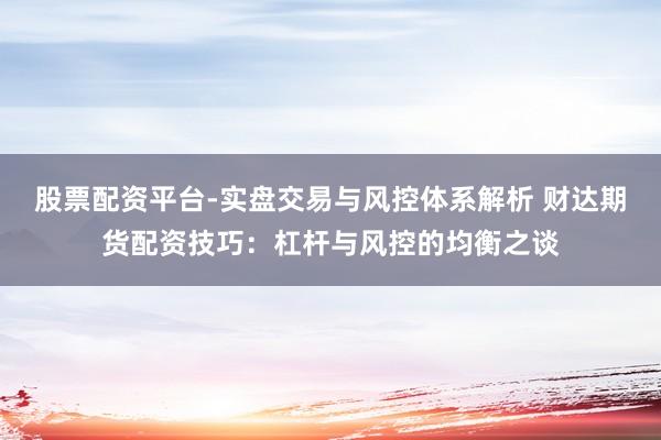 股票配资平台-实盘交易与风控体系解析 财达期货配资技巧：杠杆与风控的均衡之谈