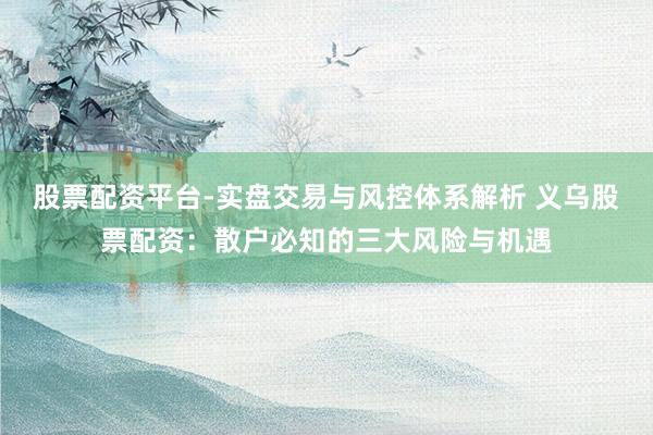 股票配资平台-实盘交易与风控体系解析 义乌股票配资：散户必知的三大风险与机遇