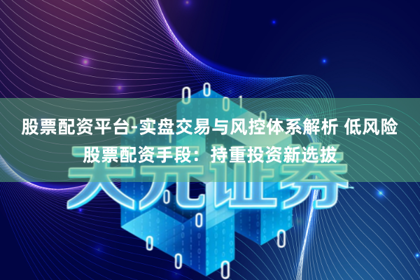 股票配资平台-实盘交易与风控体系解析 低风险股票配资手段：持重投资新选拔