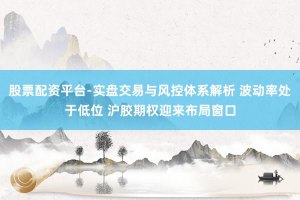 股票配资平台-实盘交易与风控体系解析 波动率处于低位 沪胶期权迎来布局窗口