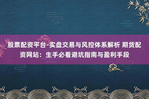 股票配资平台-实盘交易与风控体系解析 期货配资网站：生手必看避坑指南与盈利手段