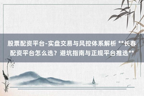 股票配资平台-实盘交易与风控体系解析 **长春配资平台怎么选？避坑指南与正规平台推选**