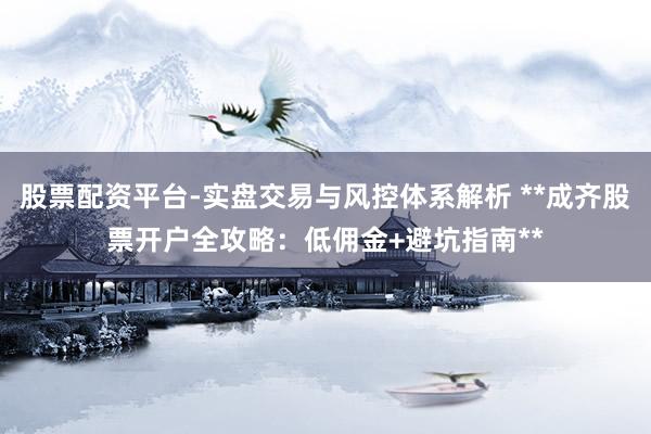 股票配资平台-实盘交易与风控体系解析 **成齐股票开户全攻略：低佣金+避坑指南**