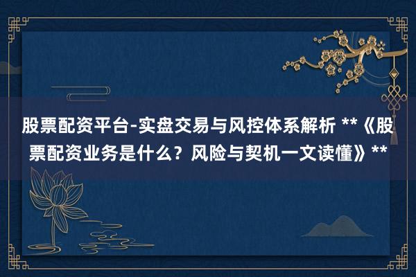 股票配资平台-实盘交易与风控体系解析 **《股票配资业务是什么？风险与契机一文读懂》**