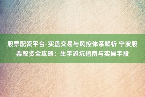 股票配资平台-实盘交易与风控体系解析 宁波股票配资全攻略：生手避坑指南与实操手段