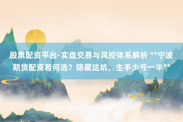 股票配资平台-实盘交易与风控体系解析 **宁波期货配资若何选？隐藏这坑，生手少亏一半**