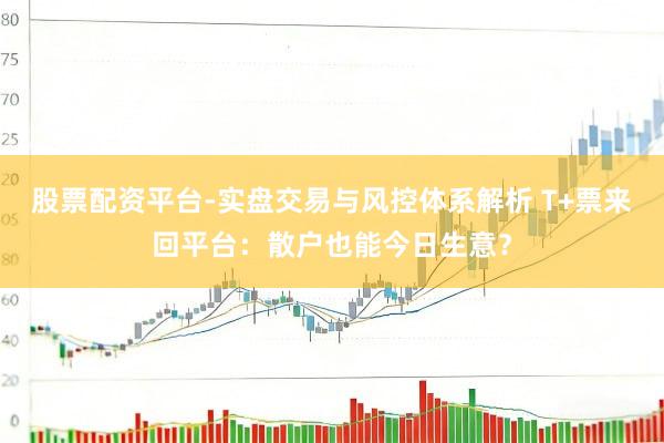 股票配资平台-实盘交易与风控体系解析 T+票来回平台：散户也能今日生意？