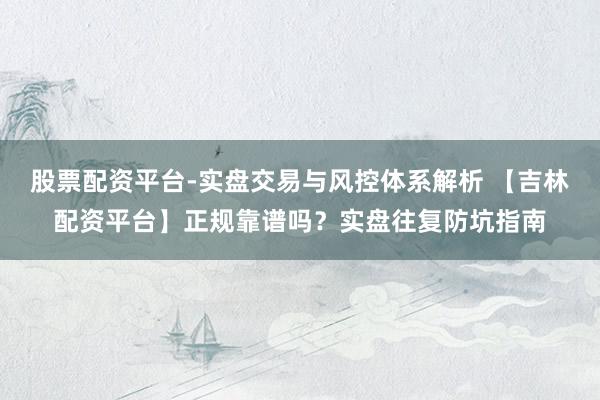 股票配资平台-实盘交易与风控体系解析 【吉林配资平台】正规靠谱吗？实盘往复防坑指南