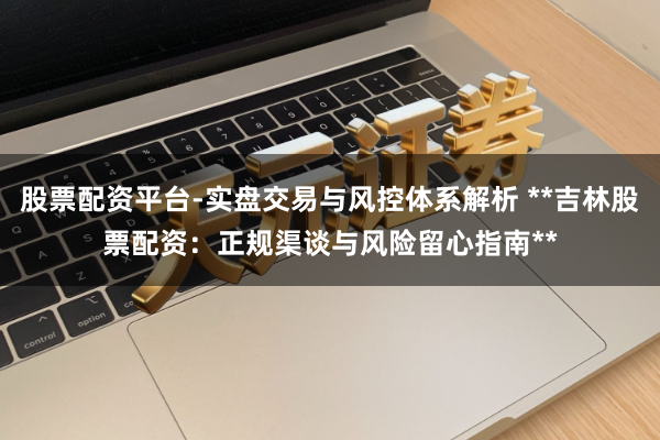 股票配资平台-实盘交易与风控体系解析 **吉林股票配资：正规渠谈与风险留心指南**