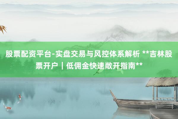 股票配资平台-实盘交易与风控体系解析 **吉林股票开户｜低佣金快速敞开指南**
