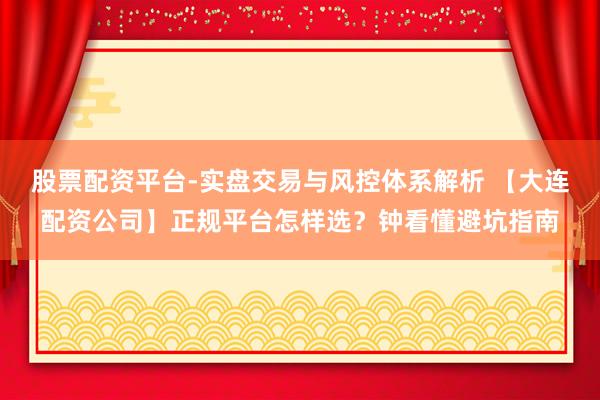 股票配资平台-实盘交易与风控体系解析 【大连配资公司】正规平台怎样选？钟看懂避坑指南
